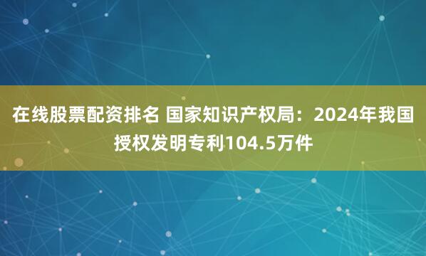 在线股票配资排名 国家知识产权局：2024年我国授权发明专利104.5万件