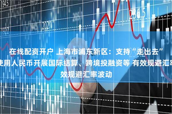 在线配资开户 上海市浦东新区：支持“走出去”企业使用人民币开展国际结算、跨境投融资等 有效规避汇率波动