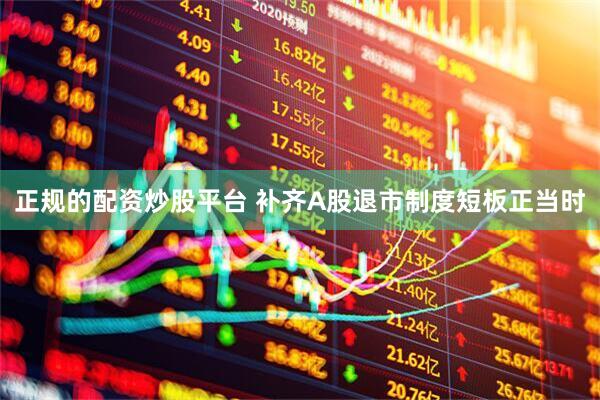正规的配资炒股平台 补齐A股退市制度短板正当时