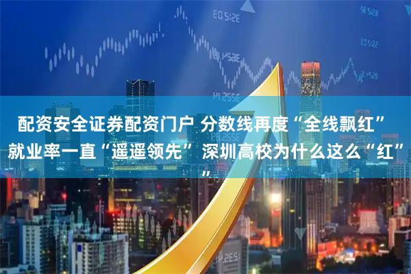 配资安全证券配资门户 分数线再度“全线飘红” 就业率一直“遥遥领先” 深圳高校为什么这么“红”