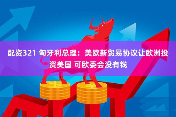 配资321 匈牙利总理：美欧新贸易协议让欧洲投资美国 可欧委会没有钱