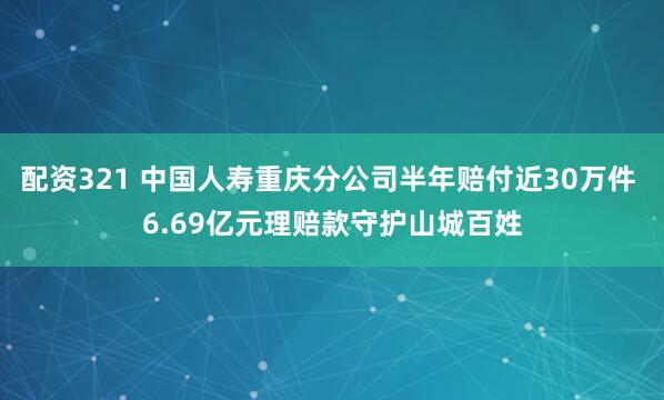 配资321 中国人寿重庆分公司半年赔付近30万件 6.69亿元理赔款守护山城百姓
