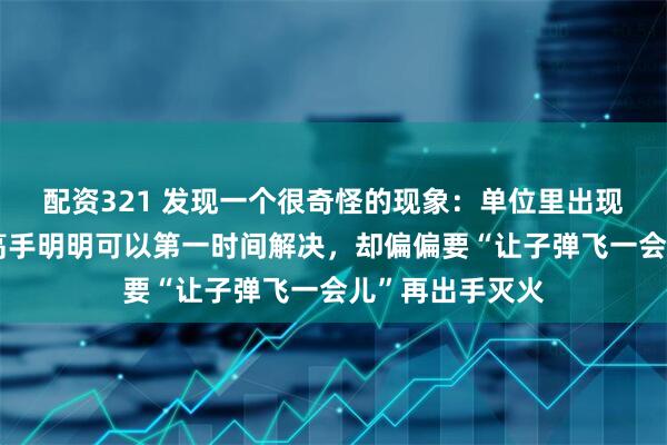 配资321 发现一个很奇怪的现象：单位里出现问题时，有些高手明明可以第一时间解决，却偏偏要“让子弹飞一会儿”再出手灭火
