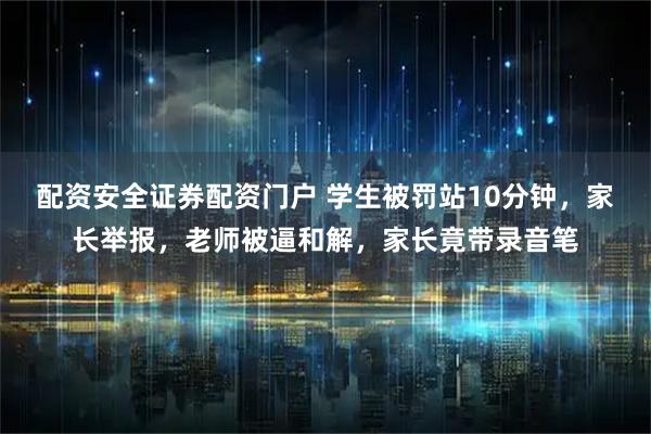配资安全证券配资门户 学生被罚站10分钟，家长举报，老师被逼和解，家长竟带录音笔