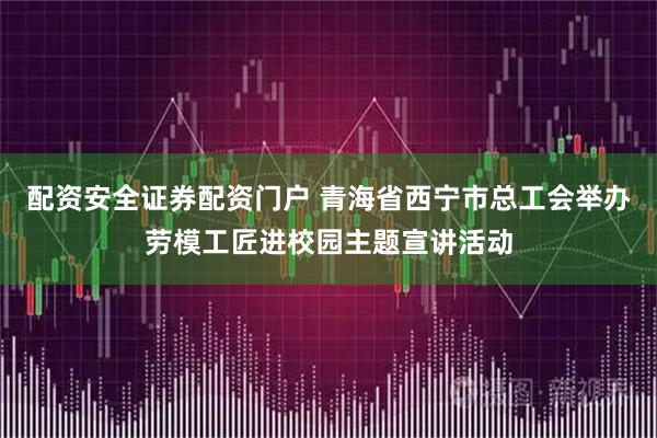 配资安全证券配资门户 青海省西宁市总工会举办劳模工匠进校园主题宣讲活动